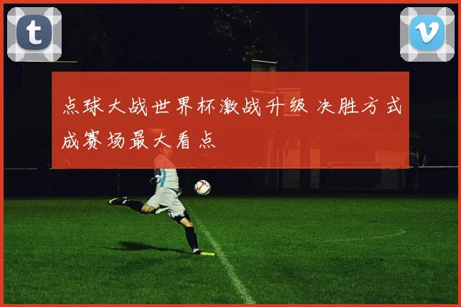 点球大战世界杯激战升级 决胜方式成赛场最大看点